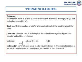 Codeword:
the encoded block of ‘n’ bits is called a codeword. It contains message bits (k) and
redundant check bits (q).
Block length: the number of bits ‘n’ after coding is called the block length of the
code.
Code rate: the code rate ‘r’ is defined as the ratio of message bits (k) and the
encoder output bits (n). Hence,
code rate, where 0 < r < 1 (3.1)
code vector: an ‘n’ bit code word can be visualized in an n-dimensional space as a
vector whose elements or co-ordinates are the bits in the code word.
TERMINOLOGIES
MATRUSRI
ENGINEERING COLLEGE
 