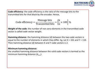 Code efficiency: the code efficiency is the ratio of the message bits to the
transmitted bits for that block by the encoder. Hence,
Weight of the code: the number of non-zero elements in the transmitted code
vector is called code vector weight.
Hamming distance: the hamming distance (d) between the two code vectors is
equal to the number of elements in which they differ. Eg. Let X = 101 and Y = 110.
Then hamming distance (d) between X and Y code vectors is 2.
Minimum hamming distance:
the smallest hamming distance between the valid code vectors is termed as the
minimum hamming distance (dmin).
MATRUSRI
ENGINEERING COLLEGE
 