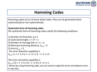 Hamming codes are (n, k) linear block codes. They can be generated either
systematically or non-systematically.
Systematic form of hamming codes
the systematic form of hamming codes satisfy the following conditions.
1) Number of check bits, q ≥ 3
2) Code word length, n = 2q – 1
3) Number of message bits, k = n – q
4) Minimum hamming distance, dmin = 3
5) since dmin = 3,
The error detection capability is
dmin ≥ s + 1 → 3 ≥ s + 1 → s ≤ 3 – 1 → s ≤ 2
The error correction capability is
dmin ≥ 2t + 1 → 3 ≥ 2t + 1 → 2t ≤ 2 → t ≤ 1
Hence by using hamming code, we can correct single bit errors and detect errors
in two bits.
Hamming Codes
MATRUSRI
ENGINEERING COLLEGE
 