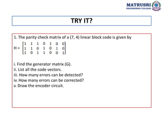 1. The parity check matrix of a (7, 4) linear block code is given by
H =
i. Find the generator matrix (G).
ii. List all the code vectors.
iii. How many errors can be detected?
iv. How many errors can be corrected?
v. Draw the encoder circuit.
TRY IT?
MATRUSRI
ENGINEERING COLLEGE
 