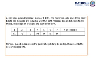 2. Consider a data (message) block of 1 1 0 1. The hamming code adds three parity
bits to the message bits in such a way that both message bits and check bits get
mixed. The check bit locations are as shown below.
Here p1, p2 and p3 represent the parity check bits to be added. D represents the
data (message) bits.
MATRUSRI
ENGINEERING COLLEGE
1 2 3 4 5 6 7 ---> Bit location
P1 P2 D P3 D D D
 