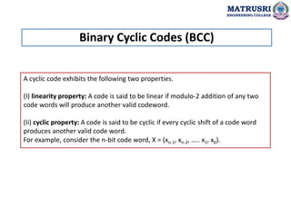 A cyclic code exhibits the following two properties.
(I) linearity property: A code is said to be linear if modulo-2 addition of any two
code words will produce another valid codeword.
(Ii) cyclic property: A code is said to be cyclic if every cyclic shift of a code word
produces another valid code word.
For example, consider the n-bit code word, X = (xn-1, xn-2, ….. x1, x0).
Binary Cyclic Codes (BCC)
MATRUSRI
ENGINEERING COLLEGE
 