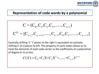 Cyclically shifting ‘C’ ‘i’ places to the right is equivalent to cyclically
shifting C, (n-i) places to left. This property of cyclic codes allows us to
treat the elements of each code-vector as the coefficients of a polynomial
of degree (n-1) or less.
Representation of code words by a polynomial
MATRUSRI
ENGINEERING COLLEGE
0 1 2 3 1
C = (C ,C ,C ,C ,......,C )
n
(i)
1 1 0 1 1
C = [C ,C ,.....,C ,C ,C ,......,C ]
n i n i n n i
     
2 1
0 1 2 1
( ) C +C X+C X +.......+C n
n
C X X 


 