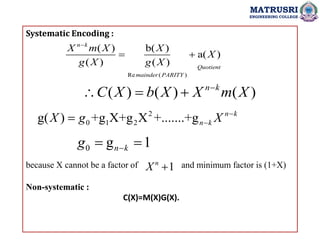 Systematic Encoding :
because X cannot be a factor of and minimum factor is (1+X)
Non-systematic :
C(X)=M(X)G(X).
MATRUSRI
ENGINEERING COLLEGE
Re ( )
( ) b( )
a( )
( ) ( )
n k
Quotient
mainder PARITY
X m X X
X
g X g X

 
( ) ( ) ( )
n k
C X b X X m X

  
2
0 1 2
g( ) +g X+g X +.......+g n k
n k
X g X 


0 g 1
n k
g 
 
1
n
X 
 