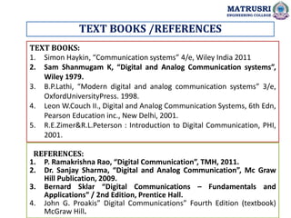 TEXT BOOKS /REFERENCES
TEXT BOOKS:
1. Simon Haykin, “Communication systems” 4/e, Wiley India 2011
2. Sam Shanmugam K, “Digital and Analog Communication systems”,
Wiley 1979.
3. B.P.Lathi, “Modern digital and analog communication systems” 3/e,
OxfordUniversityPress. 1998.
4. Leon W.Couch II., Digital and Analog Communication Systems, 6th Edn,
Pearson Education inc., New Delhi, 2001.
5. R.E.Zimer&R.L.Peterson : Introduction to Digital Communication, PHI,
2001.
REFERENCES:
1. P. Ramakrishna Rao, “Digital Communication”, TMH, 2011.
2. Dr. Sanjay Sharma, “Digital and Analog Communication”, Mc Graw
Hill Publication, 2009.
3. Bernard Sklar “Digital Communications – Fundamentals and
Applications” / 2nd Edition, Prentice Hall.
4. John G. Proakis” Digital Communications” Fourth Edition (textbook)
McGraw Hill.
MATRUSRI
ENGINEERING COLLEGE
 