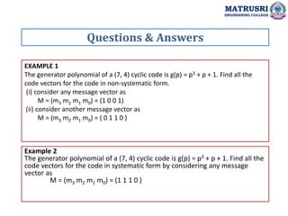 EXAMPLE 1
The generator polynomial of a (7, 4) cyclic code is g(p) = p3 + p + 1. Find all the
code vectors for the code in non-systematic form.
(i) consider any message vector as
M = (m3 m2 m1 m0) = (1 0 0 1)
(ii) consider another message vector as
M = (m3 m2 m1 m0) = ( 0 1 1 0 )
Questions & Answers
MATRUSRI
ENGINEERING COLLEGE
Example 2
The generator polynomial of a (7, 4) cyclic code is g(p) = p3 + p + 1. Find all the
code vectors for the code in systematic form by considering any message
vector as
M = (m3 m2 m1 m0) = (1 1 1 0 )
 