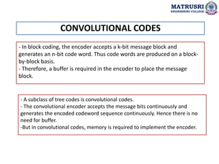 - In block coding, the encoder accepts a k-bit message block and
generates an n-bit code word. Thus code words are produced on a block-
by-block basis.
- Therefore, a buffer is required in the encoder to place the message
block.
- A subclass of tree codes is convolutional codes.
- The convolutional encoder accepts the message bits continuously and
generates the encoded codeword sequence continuously. Hence there is no
need for buffer.
-But in convolutional codes, memory is required to implement the encoder.
CONVOLUTIONAL CODES
MATRUSRI
ENGINEERING COLLEGE
 