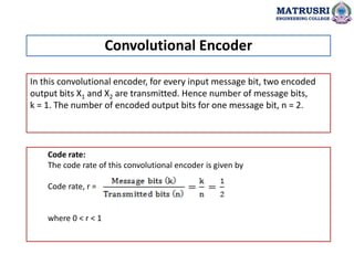 In this convolutional encoder, for every input message bit, two encoded
output bits X1 and X2 are transmitted. Hence number of message bits,
k = 1. The number of encoded output bits for one message bit, n = 2.
Code rate:
The code rate of this convolutional encoder is given by
Code rate, r =
where 0 < r < 1
Convolutional Encoder
MATRUSRI
ENGINEERING COLLEGE
 