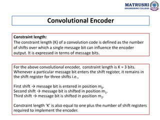 Constraint length:
The constraint length (K) of a convolution code is defined as the number
of shifts over which a single message bit can influence the encoder
output. It is expressed in terms of message bits.
Convolutional Encoder
MATRUSRI
ENGINEERING COLLEGE
For the above convolutional encoder, constraint length is K = 3 bits.
Whenever a particular message bit enters the shift register, it remains in
the shift register for three shifts i.e.,
First shift → message bit is entered in position m0.
Second shift → message bit is shifted in position m1.
Third shift → message bit is shifted in position m2.
Constraint length ‘K’ is also equal to one plus the number of shift registers
required to implement the encoder.
 