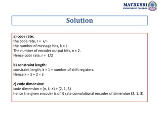 a) code rate:
the code rate, r = k/n
the number of message bits, k = 1.
The number of encoder output bits, n = 2.
Hence code rate, r = 1/2
b) constraint length:
constraint length, k = 1 + number of shift registers.
Hence k = 1 + 2 = 3
c) code dimension:
code dimension = (n, k, K) = (2, 1, 3)
hence the given encoder is of ½ rate convolutional encoder of dimension (2, 1, 3).
Solution
MATRUSRI
ENGINEERING COLLEGE
 