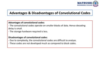 Advantages of convolutional codes:
- The convolutional codes operate on smaller blocks of data. Hence decoding
delay is small.
- The storage hardware required is less.
Disadvantages of convolutional codes:
- Due to complexity, the convolutional codes are difficult to analyze.
- These codes are not developed much as compared to block codes.
Advantages & Disadvantages of Convolutional Codes
MATRUSRI
ENGINEERING COLLEGE
 