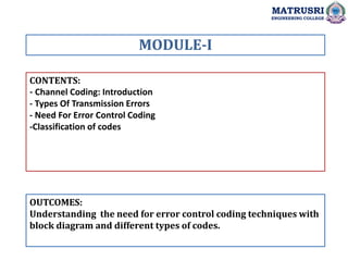 CONTENTS:
- Channel Coding: Introduction
- Types Of Transmission Errors
- Need For Error Control Coding
-Classification of codes
OUTCOMES:
Understanding the need for error control coding techniques with
block diagram and different types of codes.
MODULE-I
MATRUSRI
ENGINEERING COLLEGE
 
