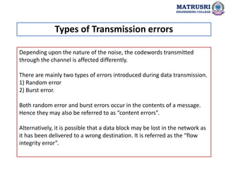 Depending upon the nature of the noise, the codewords transmitted
through the channel is affected differently.
There are mainly two types of errors introduced during data transmission.
1) Random error
2) Burst error.
Both random error and burst errors occur in the contents of a message.
Hence they may also be referred to as “content errors”.
Alternatively, it is possible that a data block may be lost in the network as
it has been delivered to a wrong destination. It is referred as the “flow
integrity error”.
Types of Transmission errors
MATRUSRI
ENGINEERING COLLEGE
 