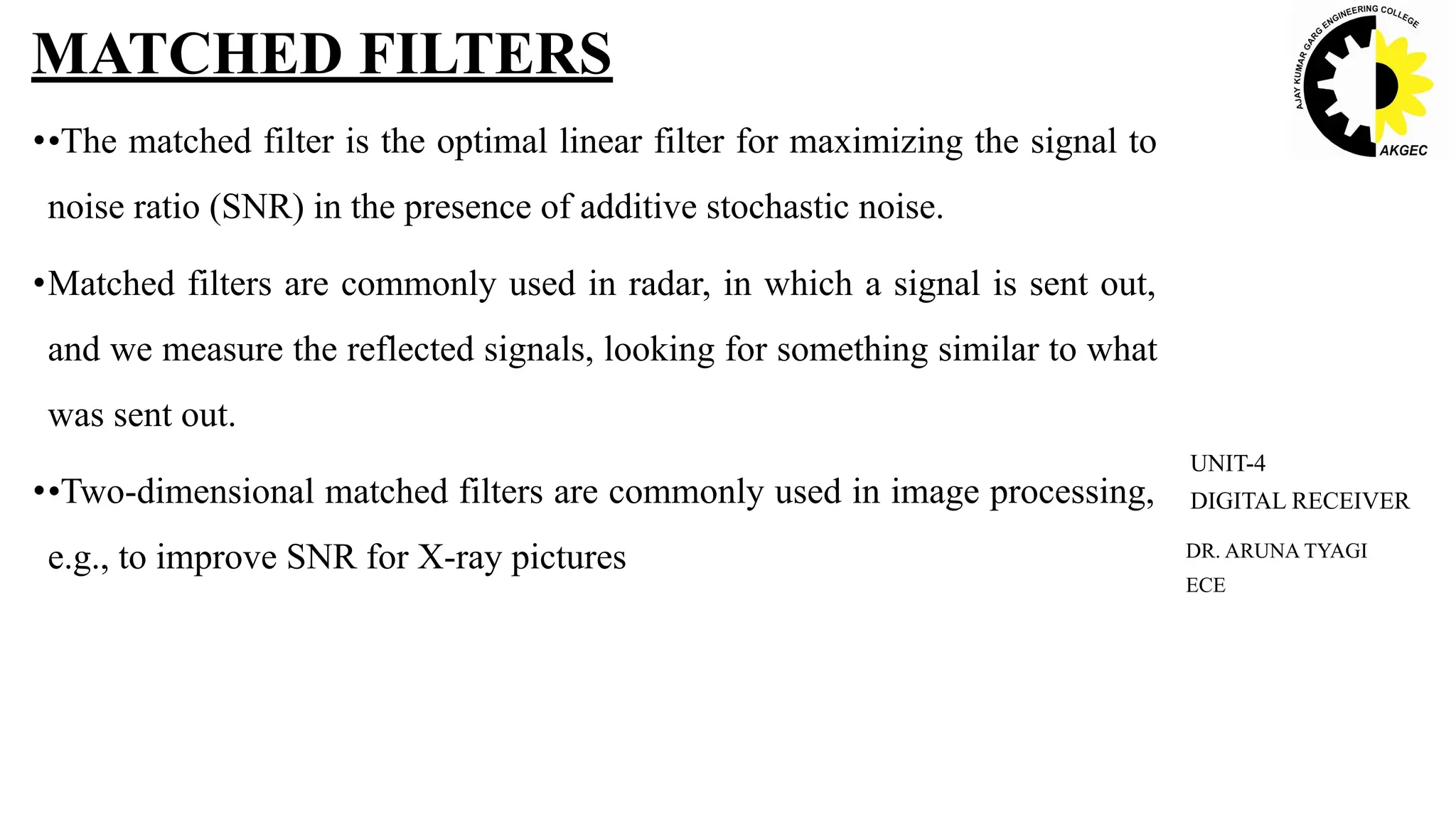 ••The matched filter is the optimal linear filter for maximizing the signal to
noise ratio (SNR) in the presence of additive stochastic noise.
•Matched filters are commonly used in radar, in which a signal is sent out,
and we measure the reflected signals, looking for something similar to what
was sent out.
••Two-dimensional matched filters are commonly used in image processing,
e.g., to improve SNR for X-ray pictures
MATCHED FILTERS
DR. ARUNA TYAGI
ECE
UNIT-4
DIGITAL RECEIVER
 