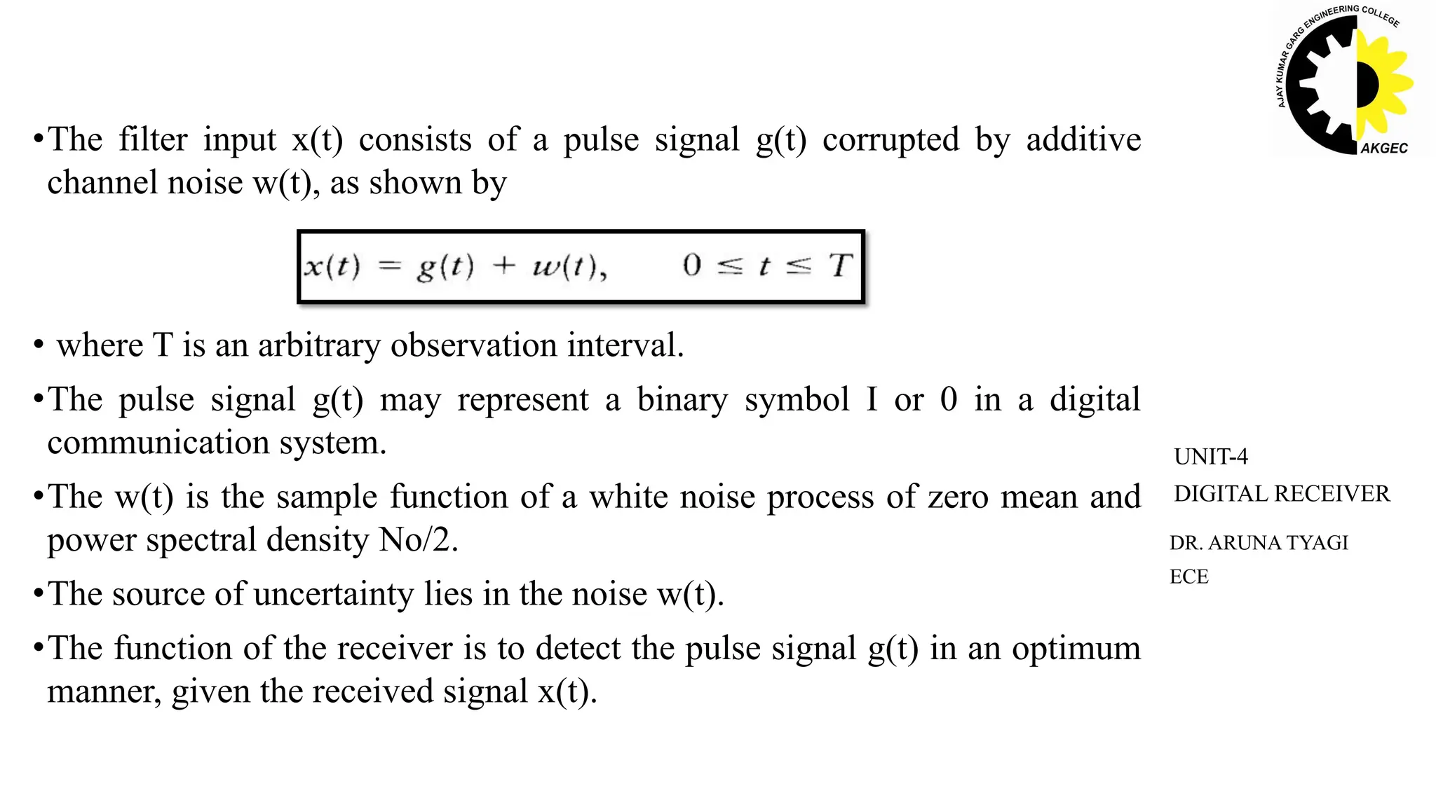 •The filter input x(t) consists of a pulse signal g(t) corrupted by additive
channel noise w(t), as shown by
• where T is an arbitrary observation interval.
•The pulse signal g(t) may represent a binary symbol I or 0 in a digital
communication system.
•The w(t) is the sample function of a white noise process of zero mean and
power spectral density No/2.
•The source of uncertainty lies in the noise w(t).
•The function of the receiver is to detect the pulse signal g(t) in an optimum
manner, given the received signal x(t).
DR. ARUNA TYAGI
ECE
UNIT-4
DIGITAL RECEIVER
 