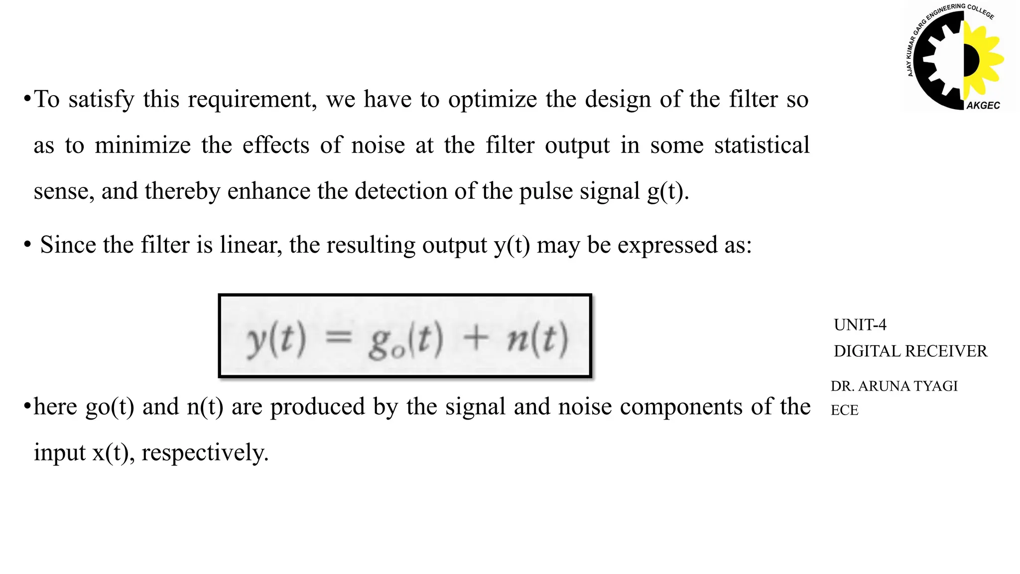 •To satisfy this requirement, we have to optimize the design of the filter so
as to minimize the effects of noise at the filter output in some statistical
sense, and thereby enhance the detection of the pulse signal g(t).
• Since the filter is linear, the resulting output y(t) may be expressed as:
•here go(t) and n(t) are produced by the signal and noise components of the
input x(t), respectively.
DR. ARUNA TYAGI
ECE
UNIT-4
DIGITAL RECEIVER
 