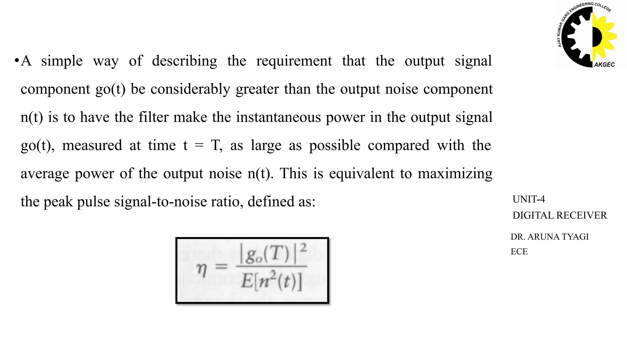 •A simple way of describing the requirement that the output signal
component go(t) be considerably greater than the output noise component
n(t) is to have the filter make the instantaneous power in the output signal
go(t), measured at time t = T, as large as possible compared with the
average power of the output noise n(t). This is equivalent to maximizing
the peak pulse signal-to-noise ratio, defined as:
DR. ARUNA TYAGI
ECE
UNIT-4
DIGITAL RECEIVER
 
