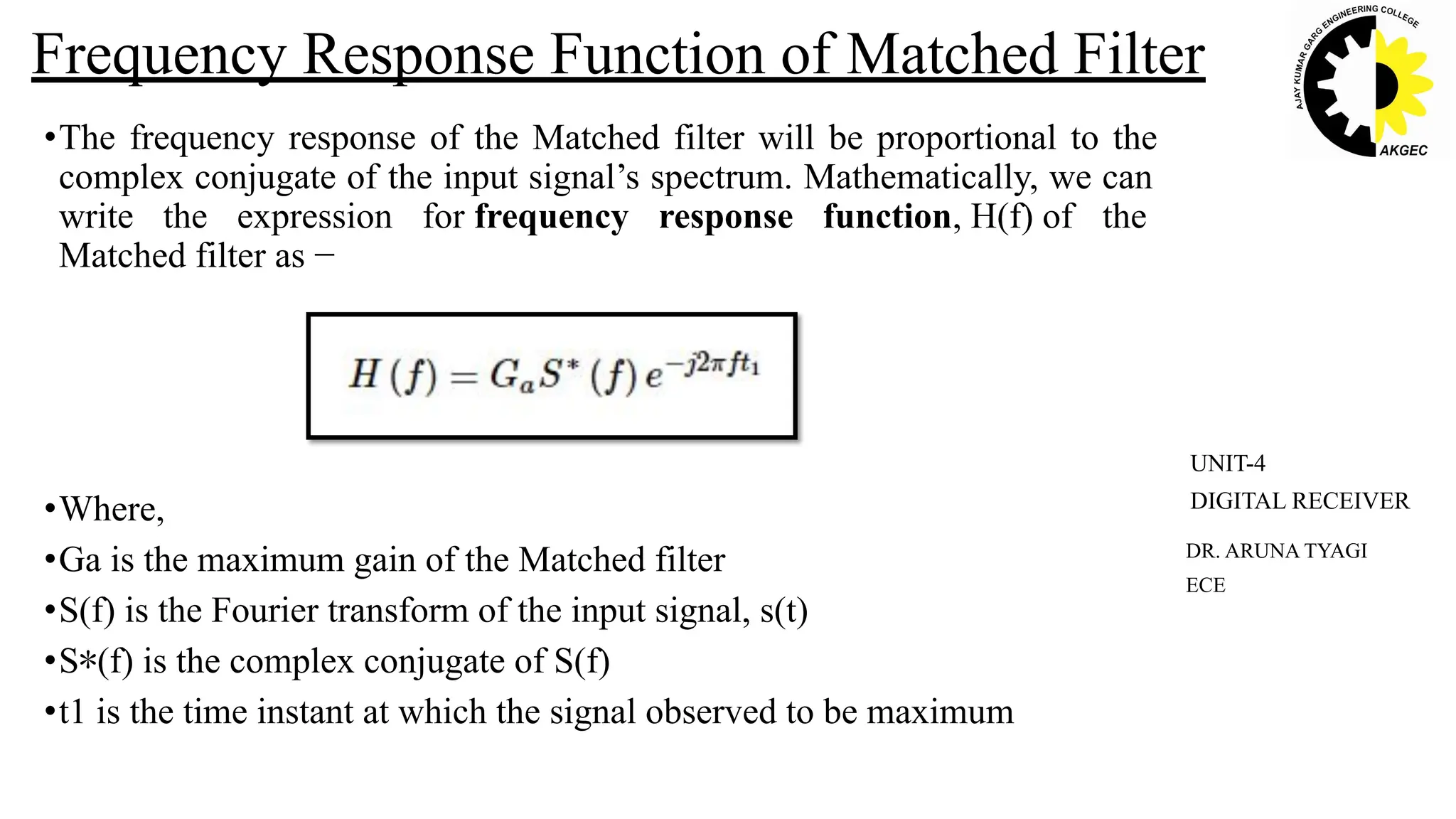 •The frequency response of the Matched filter will be proportional to the
complex conjugate of the input signal’s spectrum. Mathematically, we can
write the expression for frequency response function, H(f) of the
Matched filter as −
•Where,
•Ga is the maximum gain of the Matched filter
•S(f) is the Fourier transform of the input signal, s(t)
•S∗(f) is the complex conjugate of S(f)
•t1 is the time instant at which the signal observed to be maximum
Frequency Response Function of Matched Filter
DR. ARUNA TYAGI
ECE
UNIT-4
DIGITAL RECEIVER
 