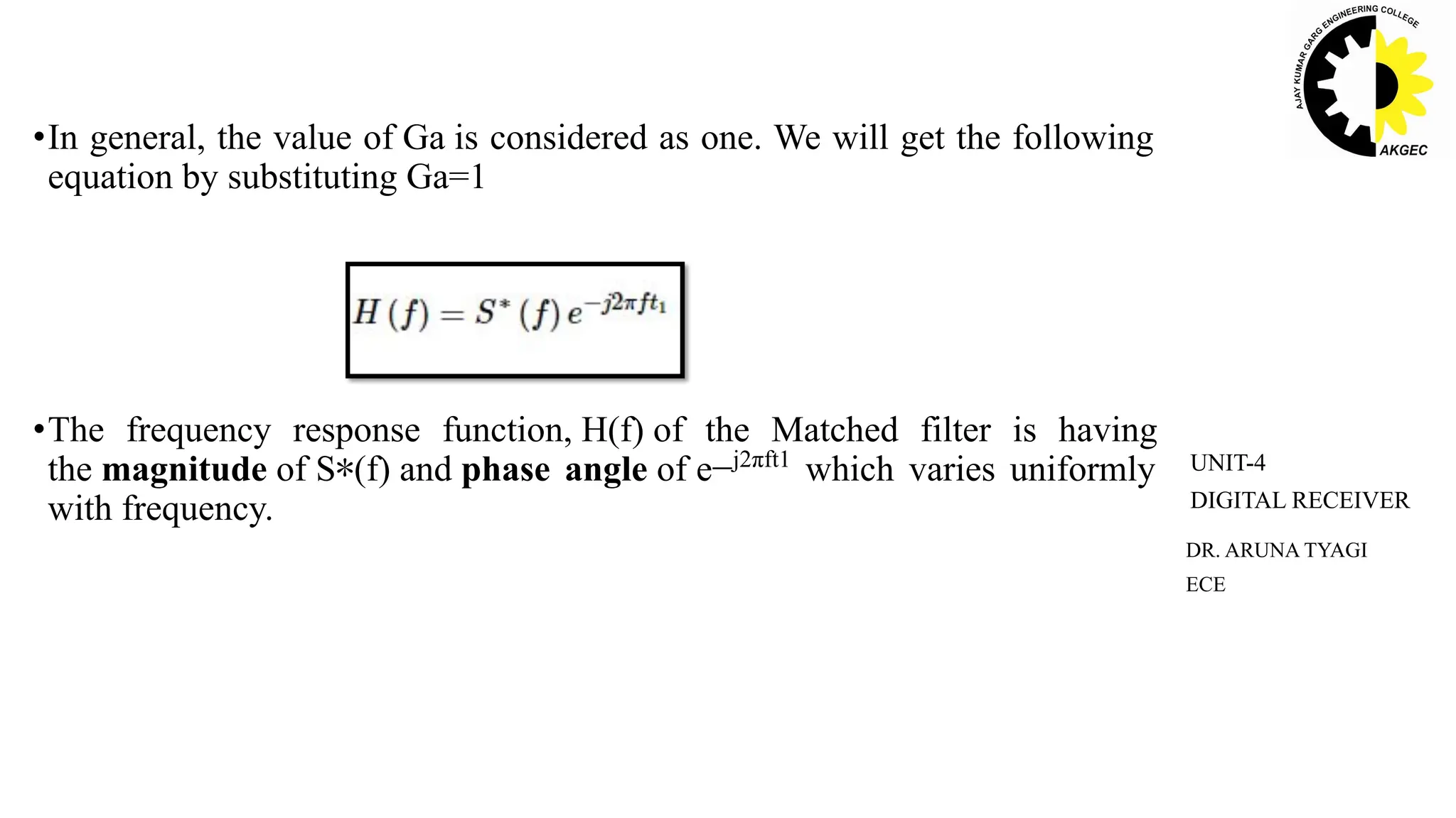 •In general, the value of Ga is considered as one. We will get the following
equation by substituting Ga=1
•The frequency response function, H(f) of the Matched filter is having
the magnitude of S∗(f) and phase angle of e−j2πft1
which varies uniformly
with frequency.
DR. ARUNA TYAGI
ECE
UNIT-4
DIGITAL RECEIVER
 