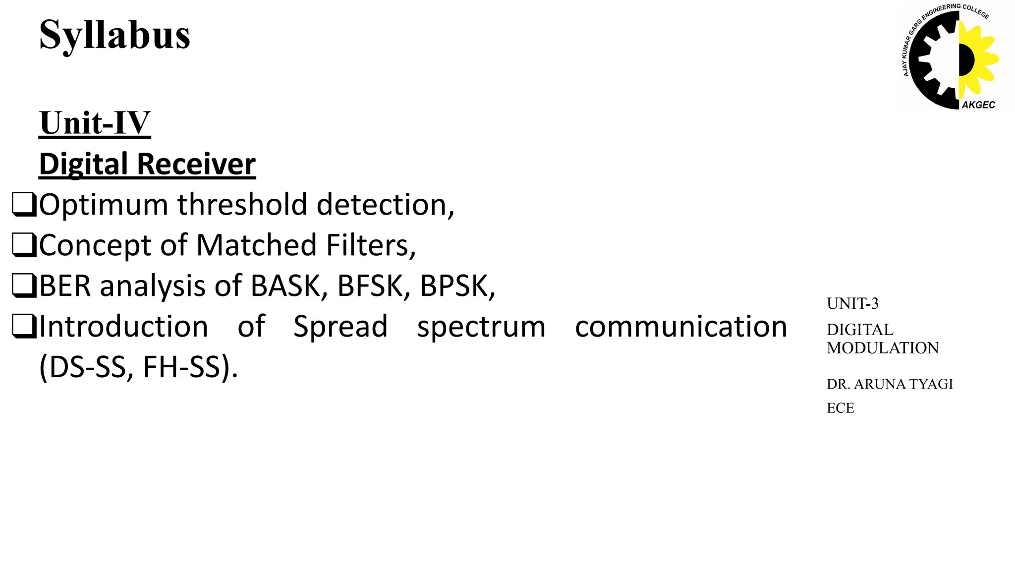 Syllabus
Unit-IV
Digital Receiver
❑Optimum threshold detection,
❑Concept of Matched Filters,
❑BER analysis of BASK, BFSK, BPSK,
❑Introduction of Spread spectrum communication
(DS-SS, FH-SS). DR. ARUNA TYAGI
ECE
UNIT-3
DIGITAL
MODULATION
 