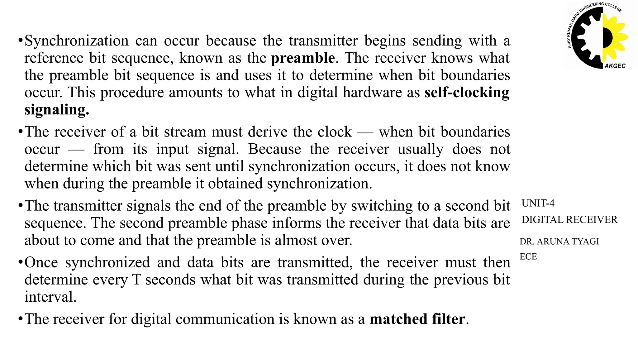•Synchronization can occur because the transmitter begins sending with a
reference bit sequence, known as the preamble. The receiver knows what
the preamble bit sequence is and uses it to determine when bit boundaries
occur. This procedure amounts to what in digital hardware as self-clocking
signaling.
•The receiver of a bit stream must derive the clock — when bit boundaries
occur — from its input signal. Because the receiver usually does not
determine which bit was sent until synchronization occurs, it does not know
when during the preamble it obtained synchronization.
•The transmitter signals the end of the preamble by switching to a second bit
sequence. The second preamble phase informs the receiver that data bits are
about to come and that the preamble is almost over.
•Once synchronized and data bits are transmitted, the receiver must then
determine every T seconds what bit was transmitted during the previous bit
interval.
•The receiver for digital communication is known as a matched filter.
DR. ARUNA TYAGI
ECE
UNIT-4
DIGITAL RECEIVER
 