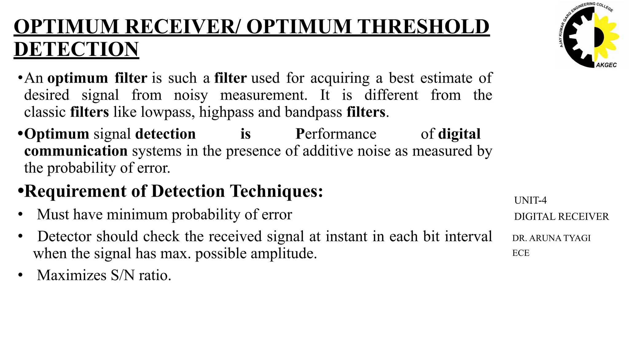 •An optimum filter is such a filter used for acquiring a best estimate of
desired signal from noisy measurement. It is different from the
classic filters like lowpass, highpass and bandpass filters.
•Optimum signal detection is Performance of digital
communication systems in the presence of additive noise as measured by
the probability of error.
•Requirement of Detection Techniques:
• Must have minimum probability of error
• Detector should check the received signal at instant in each bit interval
when the signal has max. possible amplitude.
• Maximizes S/N ratio.
OPTIMUM RECEIVER/ OPTIMUM THRESHOLD
DETECTION
DR. ARUNA TYAGI
ECE
UNIT-4
DIGITAL RECEIVER
 