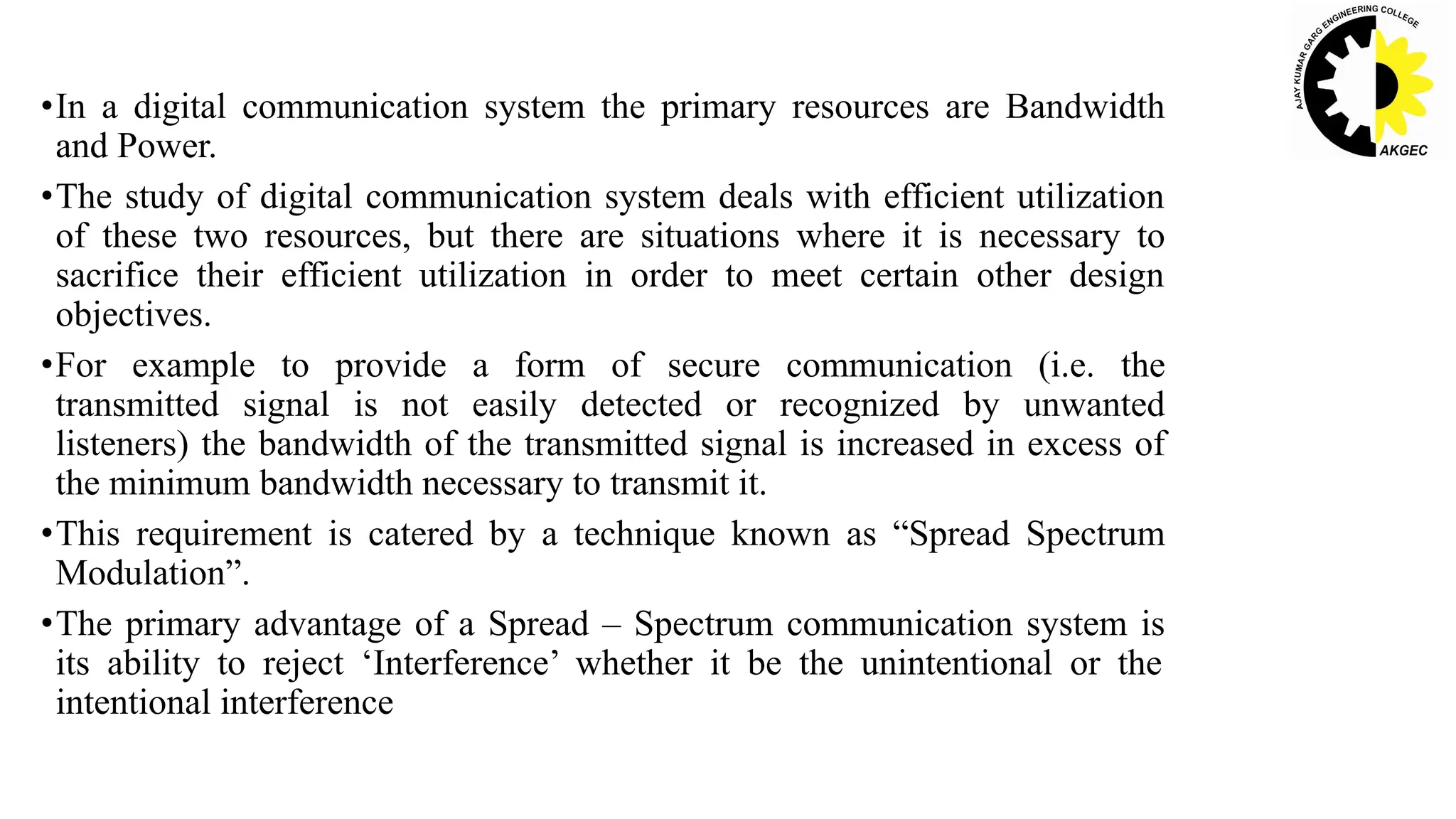 •In a digital communication system the primary resources are Bandwidth
and Power.
•The study of digital communication system deals with efficient utilization
of these two resources, but there are situations where it is necessary to
sacrifice their efficient utilization in order to meet certain other design
objectives.
•For example to provide a form of secure communication (i.e. the
transmitted signal is not easily detected or recognized by unwanted
listeners) the bandwidth of the transmitted signal is increased in excess of
the minimum bandwidth necessary to transmit it.
•This requirement is catered by a technique known as “Spread Spectrum
Modulation”.
•The primary advantage of a Spread – Spectrum communication system is
its ability to reject ‘Interference’ whether it be the unintentional or the
intentional interference
 