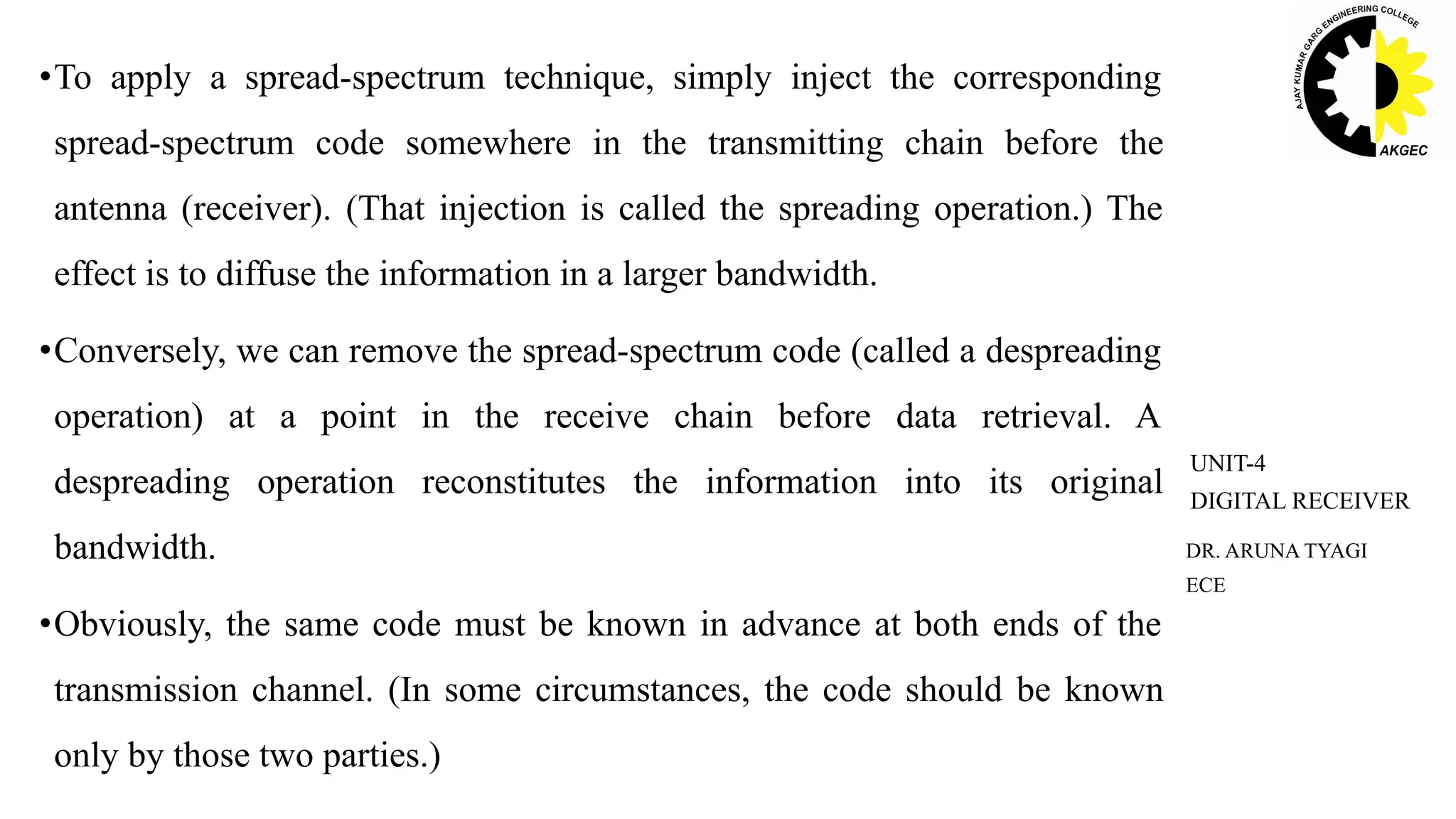 DR. ARUNA TYAGI
ECE
UNIT-4
DIGITAL RECEIVER
•To apply a spread-spectrum technique, simply inject the corresponding
spread-spectrum code somewhere in the transmitting chain before the
antenna (receiver). (That injection is called the spreading operation.) The
effect is to diffuse the information in a larger bandwidth.
•Conversely, we can remove the spread-spectrum code (called a despreading
operation) at a point in the receive chain before data retrieval. A
despreading operation reconstitutes the information into its original
bandwidth.
•Obviously, the same code must be known in advance at both ends of the
transmission channel. (In some circumstances, the code should be known
only by those two parties.)
 