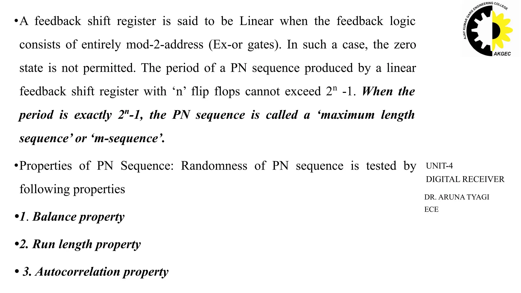 •A feedback shift register is said to be Linear when the feedback logic
consists of entirely mod-2-address (Ex-or gates). In such a case, the zero
state is not permitted. The period of a PN sequence produced by a linear
feedback shift register with ‘n’ flip flops cannot exceed 2n
-1. When the
period is exactly 2n
-1, the PN sequence is called a ‘maximum length
sequence’ or ‘m-sequence’.
•Properties of PN Sequence: Randomness of PN sequence is tested by
following properties
•1. Balance property
•2. Run length property
• 3. Autocorrelation property
DR. ARUNA TYAGI
ECE
UNIT-4
DIGITAL RECEIVER
 