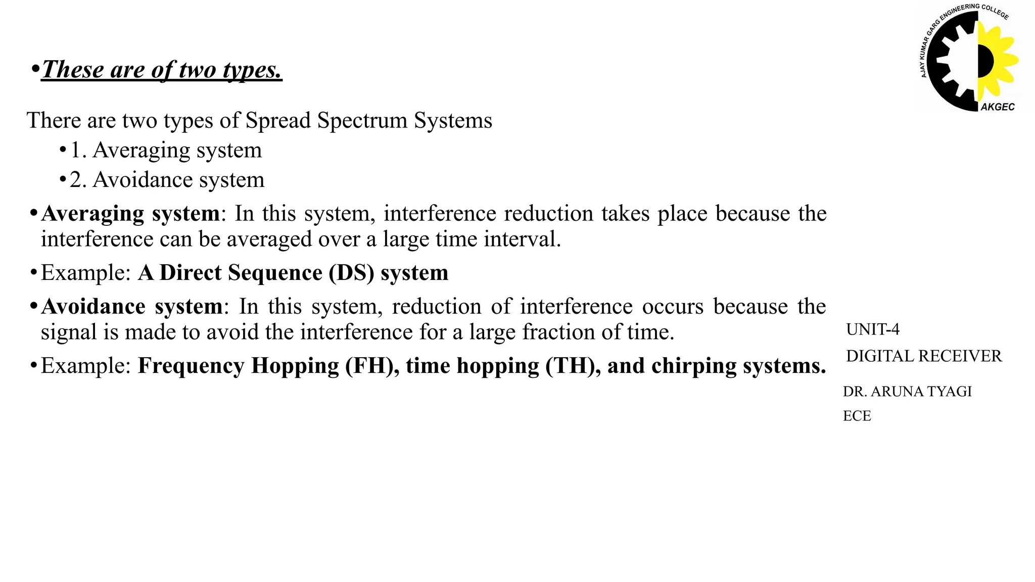 DR. ARUNA TYAGI
ECE
UNIT-4
DIGITAL RECEIVER
•These are of two types.
There are two types of Spread Spectrum Systems
•1. Averaging system
•2. Avoidance system
•Averaging system: In this system, interference reduction takes place because the
interference can be averaged over a large time interval.
•Example: A Direct Sequence (DS) system
•Avoidance system: In this system, reduction of interference occurs because the
signal is made to avoid the interference for a large fraction of time.
•Example: Frequency Hopping (FH), time hopping (TH), and chirping systems.
 