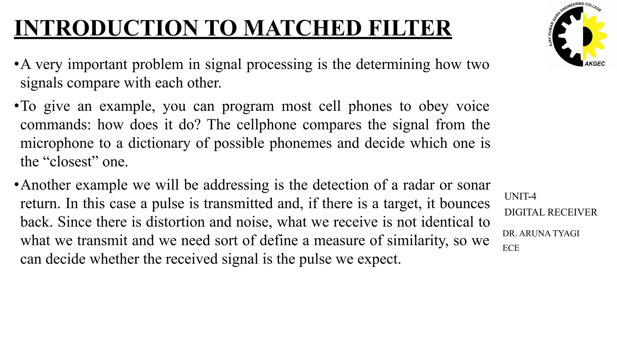 •A very important problem in signal processing is the determining how two
signals compare with each other.
•To give an example, you can program most cell phones to obey voice
commands: how does it do? The cellphone compares the signal from the
microphone to a dictionary of possible phonemes and decide which one is
the “closest” one.
•Another example we will be addressing is the detection of a radar or sonar
return. In this case a pulse is transmitted and, if there is a target, it bounces
back. Since there is distortion and noise, what we receive is not identical to
what we transmit and we need sort of define a measure of similarity, so we
can decide whether the received signal is the pulse we expect.
INTRODUCTION TO MATCHED FILTER
DR. ARUNA TYAGI
ECE
UNIT-4
DIGITAL RECEIVER
 