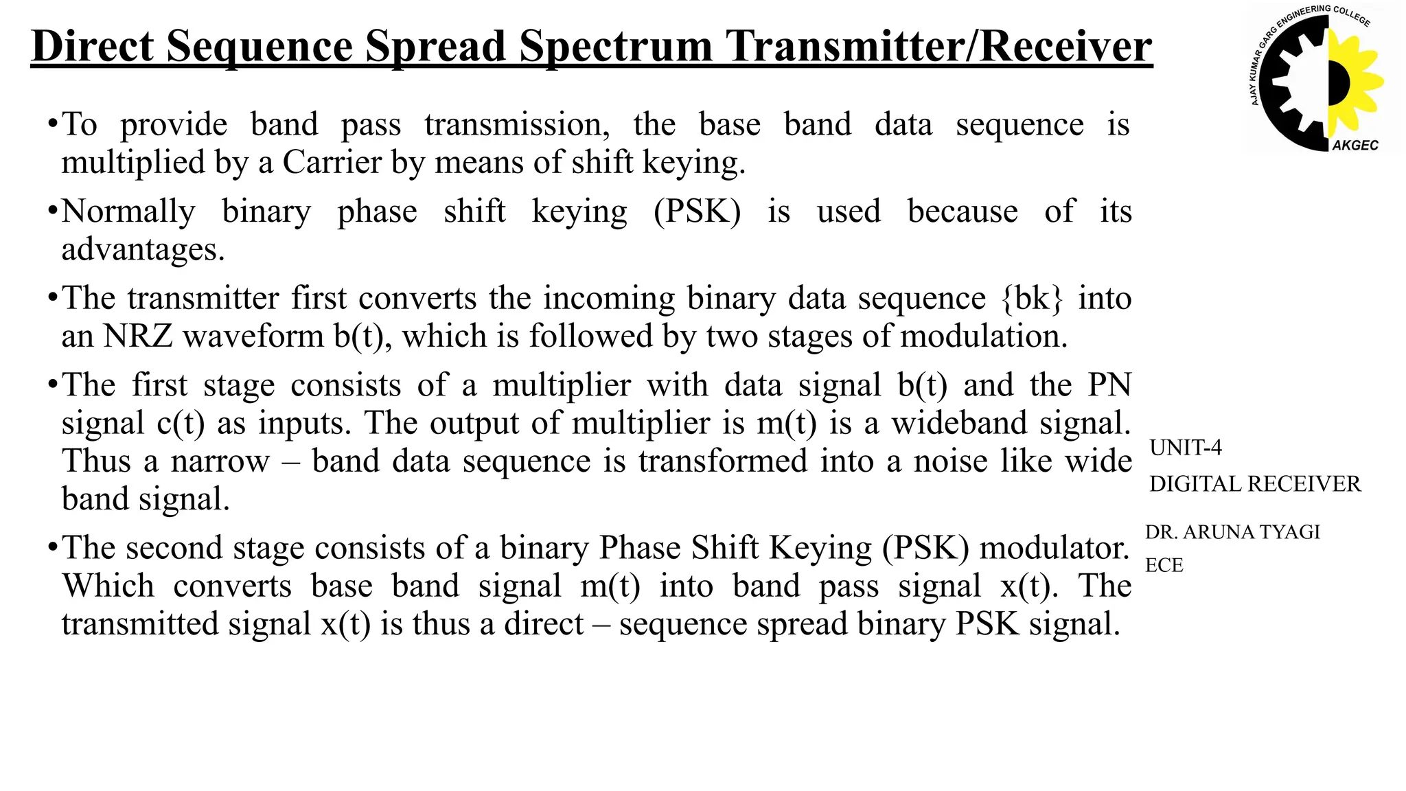 •To provide band pass transmission, the base band data sequence is
multiplied by a Carrier by means of shift keying.
•Normally binary phase shift keying (PSK) is used because of its
advantages.
•The transmitter first converts the incoming binary data sequence {bk} into
an NRZ waveform b(t), which is followed by two stages of modulation.
•The first stage consists of a multiplier with data signal b(t) and the PN
signal c(t) as inputs. The output of multiplier is m(t) is a wideband signal.
Thus a narrow – band data sequence is transformed into a noise like wide
band signal.
•The second stage consists of a binary Phase Shift Keying (PSK) modulator.
Which converts base band signal m(t) into band pass signal x(t). The
transmitted signal x(t) is thus a direct – sequence spread binary PSK signal.
DR. ARUNA TYAGI
ECE
UNIT-4
DIGITAL RECEIVER
Direct Sequence Spread Spectrum Transmitter/Receiver
 