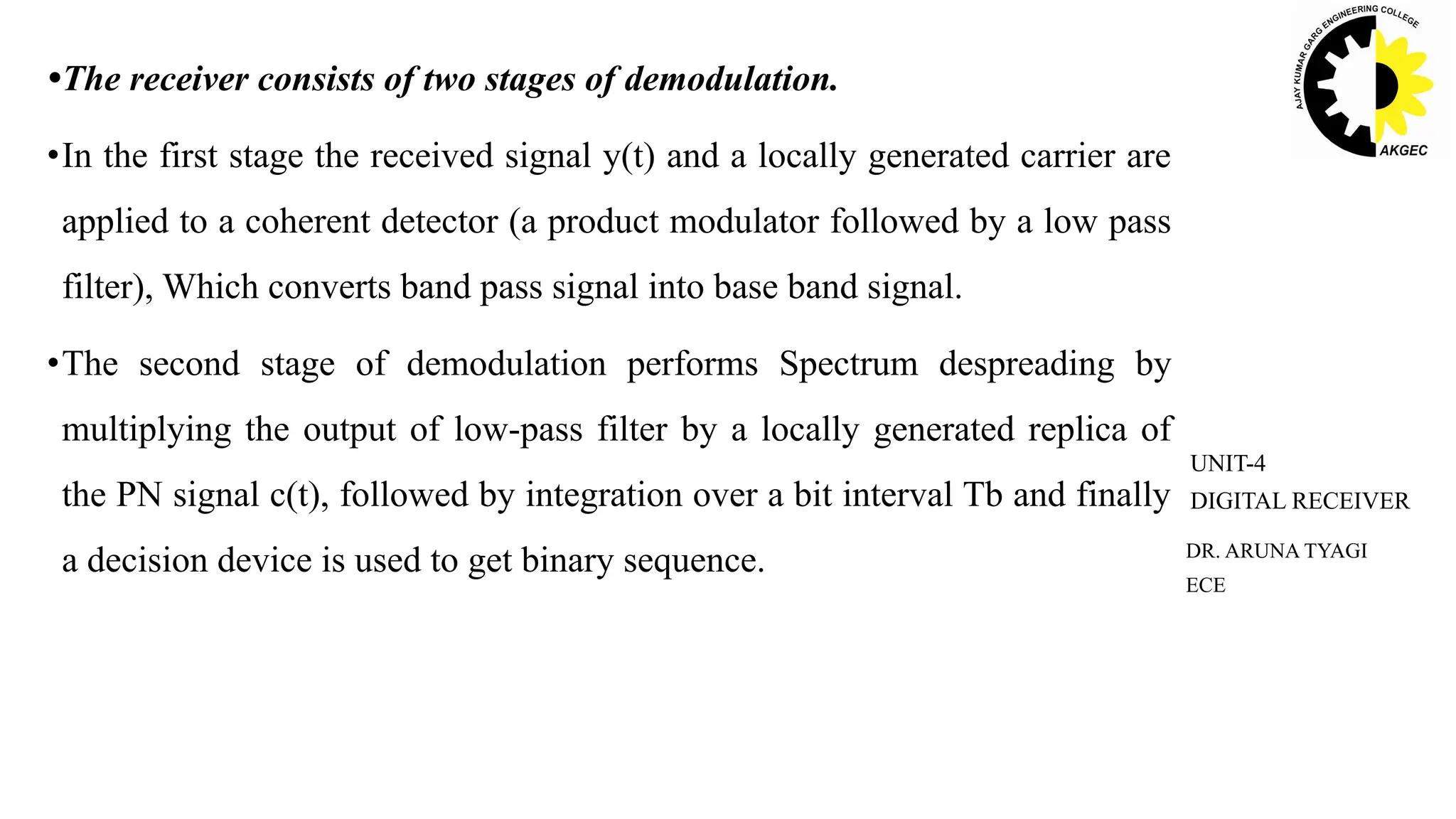 •The receiver consists of two stages of demodulation.
•In the first stage the received signal y(t) and a locally generated carrier are
applied to a coherent detector (a product modulator followed by a low pass
filter), Which converts band pass signal into base band signal.
•The second stage of demodulation performs Spectrum despreading by
multiplying the output of low-pass filter by a locally generated replica of
the PN signal c(t), followed by integration over a bit interval Tb and finally
a decision device is used to get binary sequence. DR. ARUNA TYAGI
ECE
UNIT-4
DIGITAL RECEIVER
 