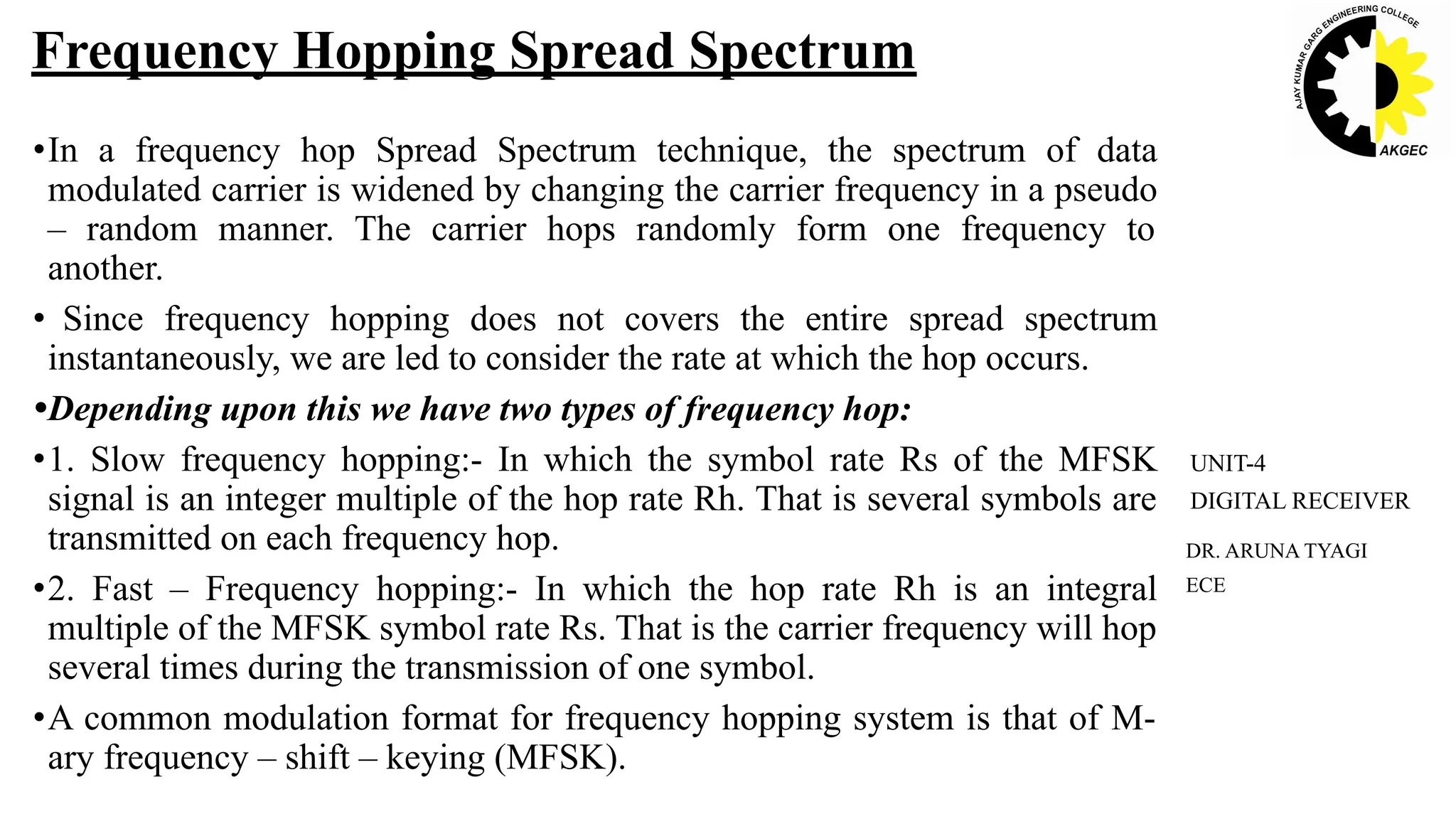 •In a frequency hop Spread Spectrum technique, the spectrum of data
modulated carrier is widened by changing the carrier frequency in a pseudo
– random manner. The carrier hops randomly form one frequency to
another.
• Since frequency hopping does not covers the entire spread spectrum
instantaneously, we are led to consider the rate at which the hop occurs.
•Depending upon this we have two types of frequency hop:
•1. Slow frequency hopping:- In which the symbol rate Rs of the MFSK
signal is an integer multiple of the hop rate Rh. That is several symbols are
transmitted on each frequency hop.
•2. Fast – Frequency hopping:- In which the hop rate Rh is an integral
multiple of the MFSK symbol rate Rs. That is the carrier frequency will hop
several times during the transmission of one symbol.
•A common modulation format for frequency hopping system is that of M-
ary frequency – shift – keying (MFSK).
Frequency Hopping Spread Spectrum
DR. ARUNA TYAGI
ECE
UNIT-4
DIGITAL RECEIVER
 