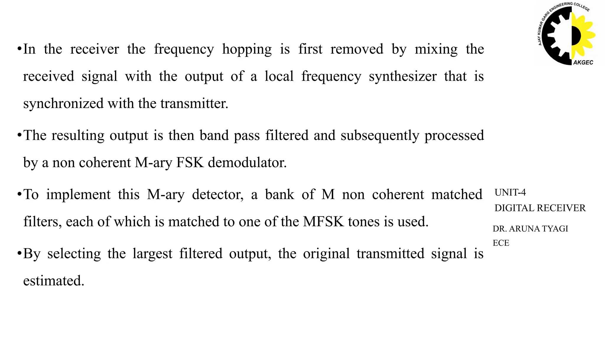 •In the receiver the frequency hopping is first removed by mixing the
received signal with the output of a local frequency synthesizer that is
synchronized with the transmitter.
•The resulting output is then band pass filtered and subsequently processed
by a non coherent M-ary FSK demodulator.
•To implement this M-ary detector, a bank of M non coherent matched
filters, each of which is matched to one of the MFSK tones is used.
•By selecting the largest filtered output, the original transmitted signal is
estimated.
DR. ARUNA TYAGI
ECE
UNIT-4
DIGITAL RECEIVER
 