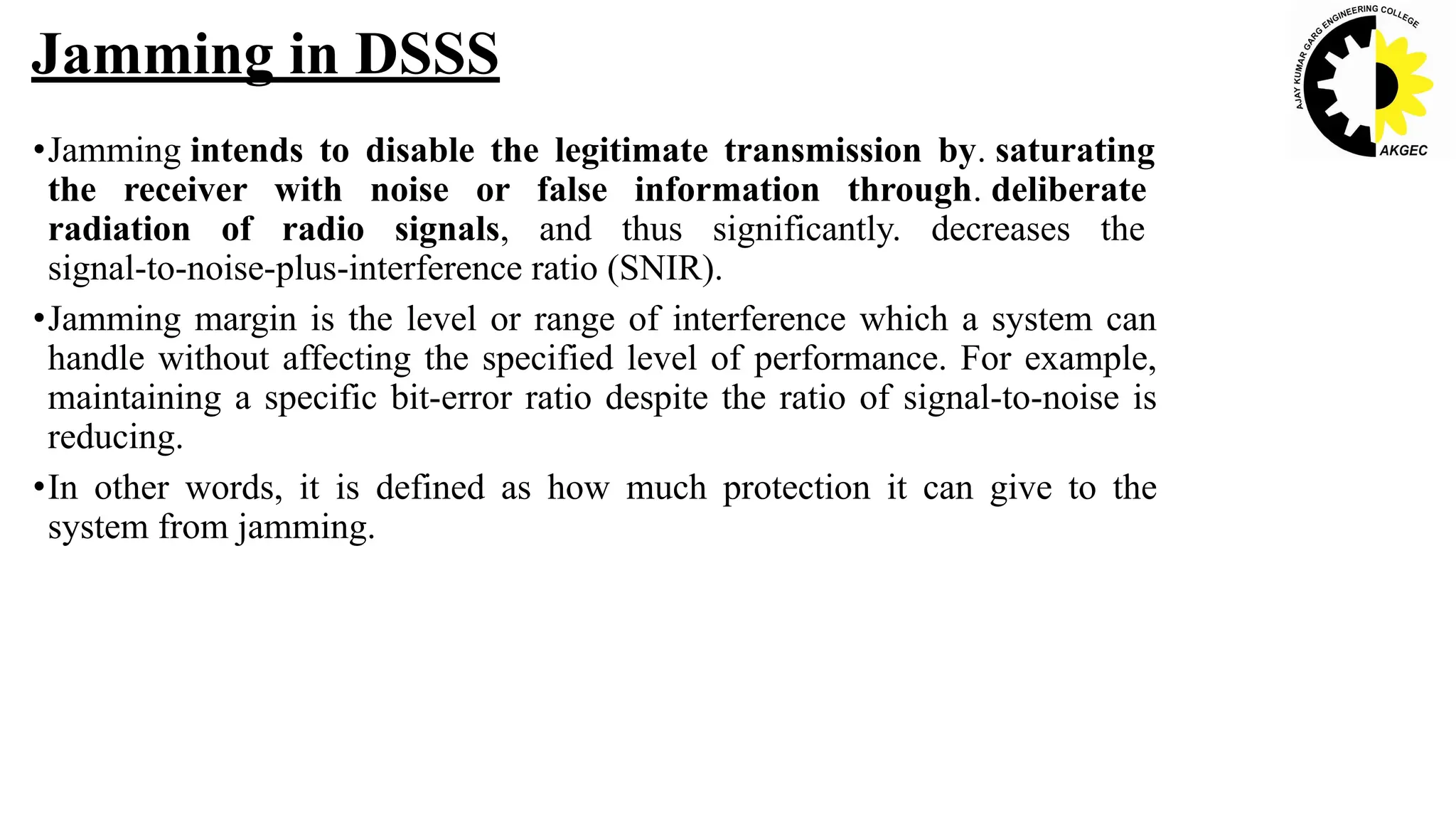 •Jamming intends to disable the legitimate transmission by. saturating
the receiver with noise or false information through. deliberate
radiation of radio signals, and thus significantly. decreases the
signal-to-noise-plus-interference ratio (SNIR).
•Jamming margin is the level or range of interference which a system can
handle without affecting the specified level of performance. For example,
maintaining a specific bit-error ratio despite the ratio of signal-to-noise is
reducing.
•In other words, it is defined as how much protection it can give to the
system from jamming.
Jamming in DSSS
 