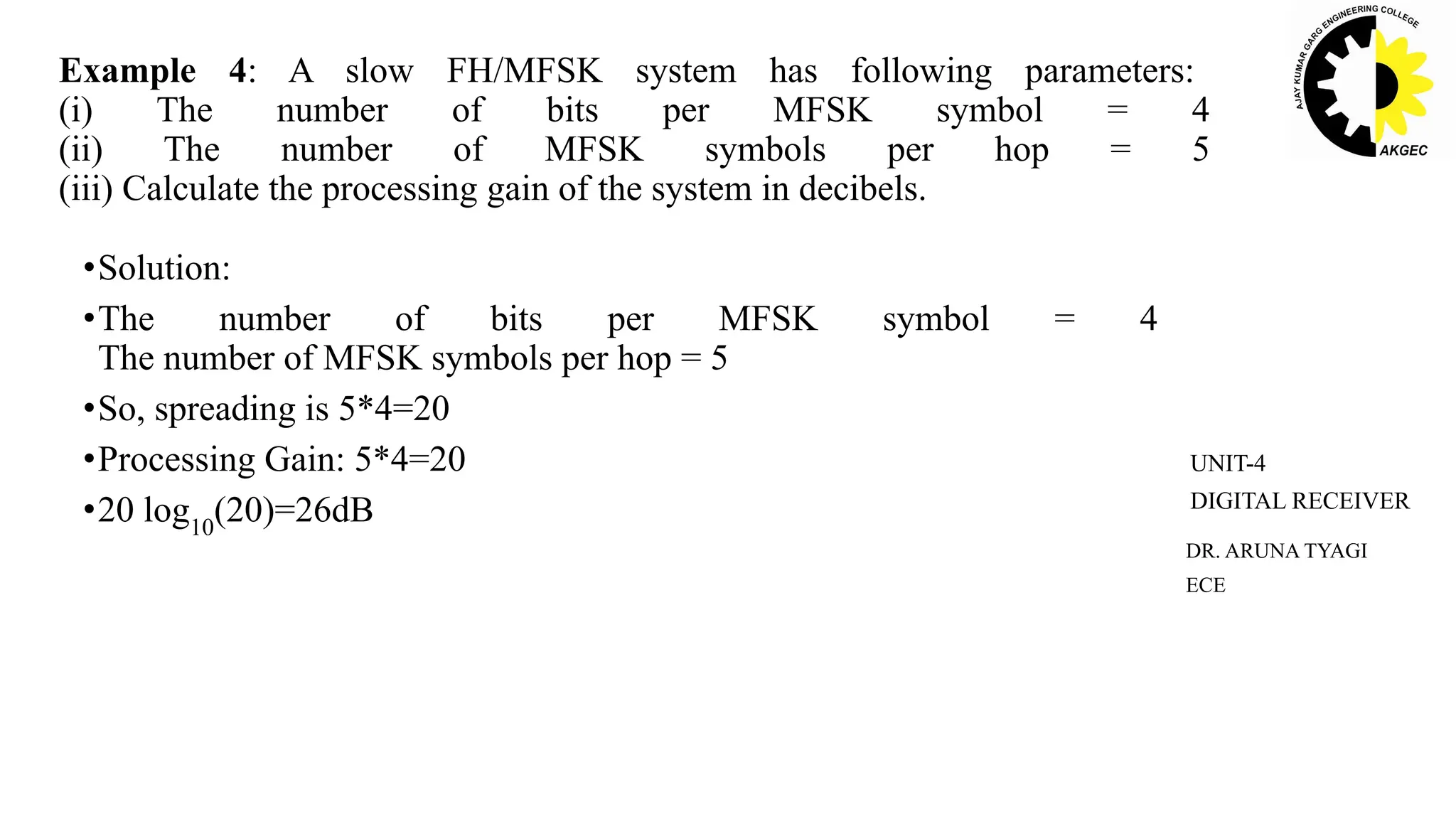 •Solution:
•The number of bits per MFSK symbol = 4
The number of MFSK symbols per hop = 5
•So, spreading is 5*4=20
•Processing Gain: 5*4=20
•20 log10
(20)=26dB
Example 4: A slow FH/MFSK system has following parameters:
(i) The number of bits per MFSK symbol = 4
(ii) The number of MFSK symbols per hop = 5
(iii) Calculate the processing gain of the system in decibels.
DR. ARUNA TYAGI
ECE
UNIT-4
DIGITAL RECEIVER
 