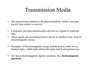 Transmission Media
•   The transmission medium is the physical path by which a message
    travels from sender to receiver.

•   Computers and telecommunication devices use signals to represent
    data.
•   These signals are transmitted from a device to another in the form of
    electromagnetic energy.

•   Examples of Electromagnetic energy include power, radio waves,
    infrared light, visible light, ultraviolet light, and X and gamma rays.

•   All these electromagnetic signals constitute the electromagnetic
    spectrum
 