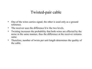 Twisted-pair cable

•   One of the wires carries signal, the other is used only as a ground
    reference.
•   The receiver uses the difference b/w the two levels.
•   Twisting increases the probability that both wires are effected by the
    noise in the same manner, thus the difference at the receiver remains
    same.
•   Therefore, number of twists per unit length determines the quality of
    the cable.
 