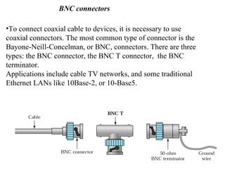 BNC connectors

•To connect coaxial cable to devices, it is necessary to use
coaxial connectors. The most common type of connector is the
Bayone-Neill-Concelman, or BNC, connectors. There are three
types: the BNC connector, the BNC T connector, the BNC
terminator.
Applications include cable TV networks, and some traditional
Ethernet LANs like 10Base-2, or 10-Base5.
 
