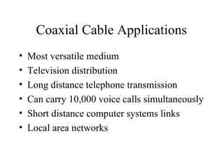 Coaxial Cable Applications
•   Most versatile medium
•   Television distribution
•   Long distance telephone transmission
•   Can carry 10,000 voice calls simultaneously
•   Short distance computer systems links
•   Local area networks
 