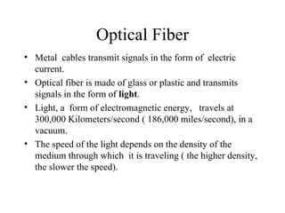 Optical Fiber
• Metal cables transmit signals in the form of electric
  current.
• Optical fiber is made of glass or plastic and transmits
  signals in the form of light.
• Light, a form of electromagnetic energy, travels at
  300,000 Kilometers/second ( 186,000 miles/second), in a
  vacuum.
• The speed of the light depends on the density of the
  medium through which it is traveling ( the higher density,
  the slower the speed).
 