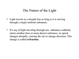 The Nature of the Light

• Light travels in a straight line as long as it is moving
  through a single uniform substance.

• If a ray of light traveling through one substance suddenly
  enters another (less or more dense) substance, its speed
  changes abruptly, causing the ray to change direction. This
  change is called refraction.
 