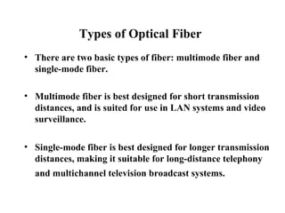 Types of Optical Fiber
• There are two basic types of fiber: multimode fiber and
  single-mode fiber.

• Multimode fiber is best designed for short transmission
  distances, and is suited for use in LAN systems and video
  surveillance.

• Single-mode fiber is best designed for longer transmission
  distances, making it suitable for long-distance telephony
  and multichannel television broadcast systems.
 