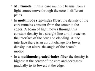 • Multimode: In this case multiple beams from a
  light source move through the core in different
  paths.
• In multimode step-index fiber, the density of the
  core remains constant from the center to the
  edges. A beam of light moves through this
  constant density in a straight line until it reaches
  the interface of the core and cladding. At the
  interface there is an abrupt change to a lower
  density that alters the angle of the beam’s
  motion.
• In a multimode graded-index fiber the density is
  highest at the center of the core and decreases
  gradually to its lowest at the edge.
 