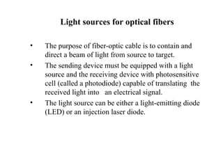 Light sources for optical fibers

•   The purpose of fiber-optic cable is to contain and
    direct a beam of light from source to target.
•   The sending device must be equipped with a light
    source and the receiving device with photosensitive
    cell (called a photodiode) capable of translating the
    received light into an electrical signal.
•   The light source can be either a light-emitting diode
    (LED) or an injection laser diode.
 