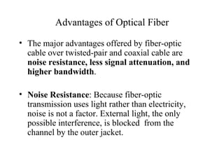 Advantages of Optical Fiber

• The major advantages offered by fiber-optic
  cable over twisted-pair and coaxial cable are
  noise resistance, less signal attenuation, and
  higher bandwidth.

• Noise Resistance: Because fiber-optic
  transmission uses light rather than electricity,
  noise is not a factor. External light, the only
  possible interference, is blocked from the
  channel by the outer jacket.
 