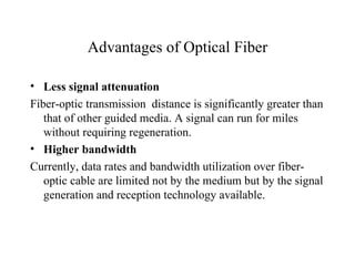 Advantages of Optical Fiber

• Less signal attenuation
Fiber-optic transmission distance is significantly greater than
   that of other guided media. A signal can run for miles
   without requiring regeneration.
• Higher bandwidth
Currently, data rates and bandwidth utilization over fiber-
   optic cable are limited not by the medium but by the signal
   generation and reception technology available.
 