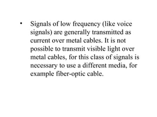 •   Signals of low frequency (like voice
    signals) are generally transmitted as
    current over metal cables. It is not
    possible to transmit visible light over
    metal cables, for this class of signals is
    necessary to use a different media, for
    example fiber-optic cable.
 
