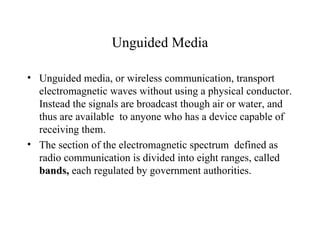 Unguided Media

• Unguided media, or wireless communication, transport
  electromagnetic waves without using a physical conductor.
  Instead the signals are broadcast though air or water, and
  thus are available to anyone who has a device capable of
  receiving them.
• The section of the electromagnetic spectrum defined as
  radio communication is divided into eight ranges, called
  bands, each regulated by government authorities.
 